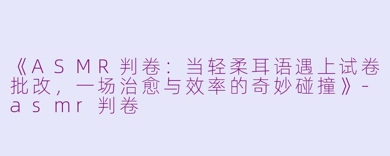 《ASMR判卷：当轻柔耳语遇上试卷批改，一场治愈与效率的奇妙碰撞》-asmr判卷