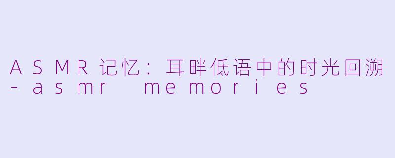 ASMR记忆：耳畔低语中的时光回溯-asmr memories