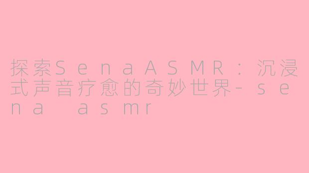 探索SenaASMR：沉浸式声音疗愈的奇妙世界-sena asmr