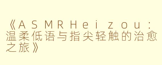 《ASMRHeizou：温柔低语与指尖轻触的治愈之旅》