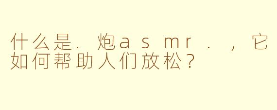 什么是.炮asmr.，它如何帮助人们放松？