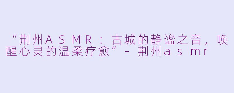 “荆州ASMR：古城的静谧之音，唤醒心灵的温柔疗愈”-荆州asmr