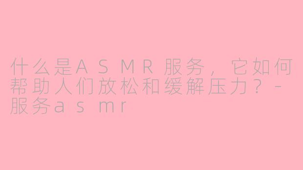 什么是ASMR服务，它如何帮助人们放松和缓解压力？-服务asmr