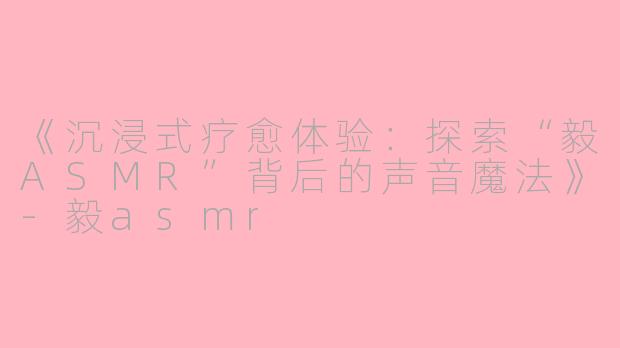 《沉浸式疗愈体验：探索“毅ASMR”背后的声音魔法》-毅asmr