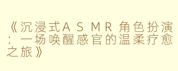 《沉浸式ASMR角色扮演：一场唤醒感官的温柔疗愈之旅》