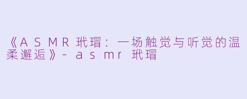 《ASMR玳瑁：一场触觉与听觉的温柔邂逅》-asmr玳瑁