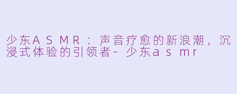 少东ASMR：声音疗愈的新浪潮，沉浸式体验的引领者-少东asmr