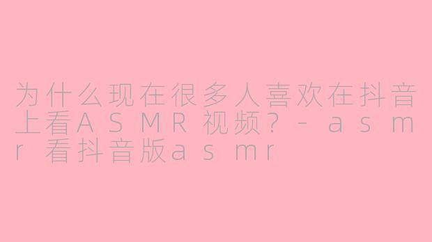 为什么现在很多人喜欢在抖音上看ASMR视频？-asmr看抖音版asmr
