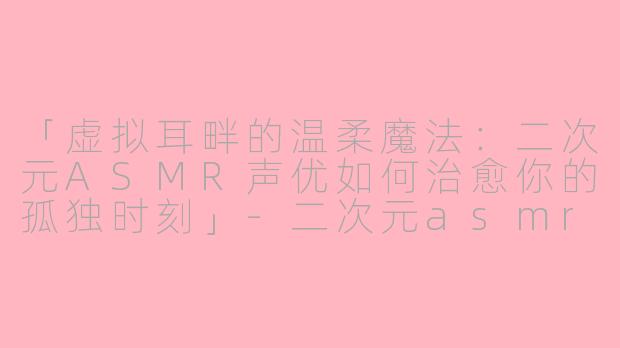 「虚拟耳畔的温柔魔法：二次元ASMR声优如何治愈你的孤独时刻」-二次元asmr声优