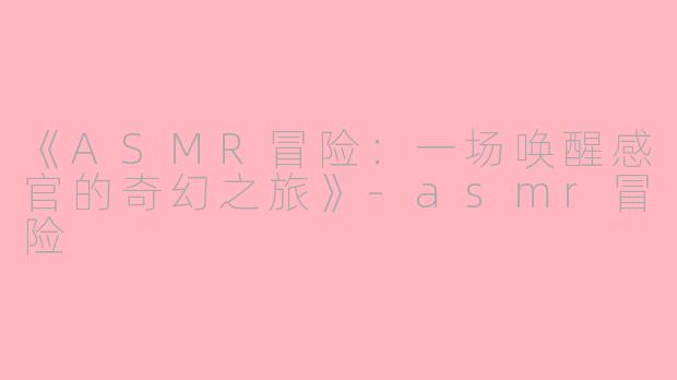 《ASMR冒险：一场唤醒感官的奇幻之旅》-asmr冒险
