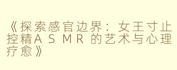 《探索感官边界：女王寸止控精ASMR的艺术与心理疗愈》
