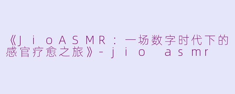 《JioASMR：一场数字时代下的感官疗愈之旅》-jio asmr