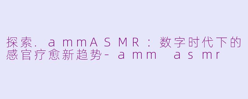 探索.ammASMR：数字时代下的感官疗愈新趋势-amm asmr
