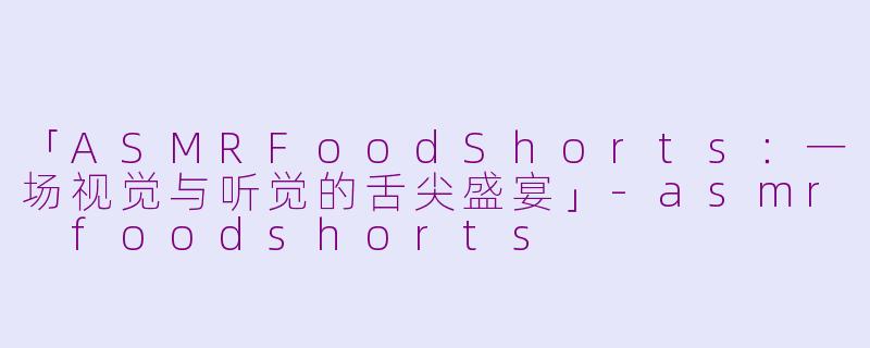 「ASMRFoodShorts：一场视觉与听觉的舌尖盛宴」-asmr foodshorts