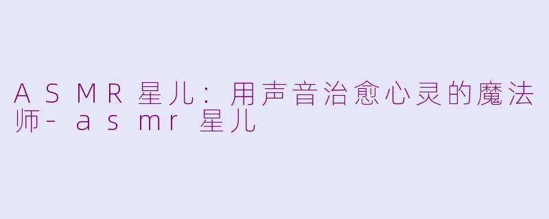 ASMR星儿：用声音治愈心灵的魔法师-asmr星儿
