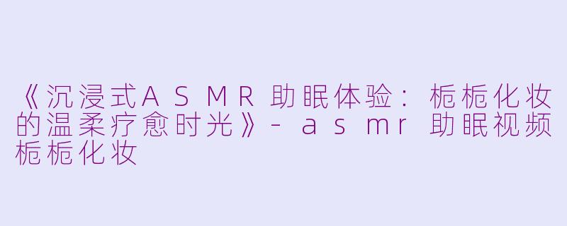 《沉浸式ASMR助眠体验：栀栀化妆的温柔疗愈时光》-asmr助眠视频栀栀化妆
