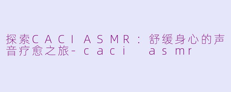 探索CACIASMR：舒缓身心的声音疗愈之旅-caci asmr