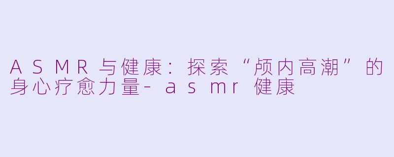 ASMR与健康：探索“颅内高潮”的身心疗愈力量-asmr健康
