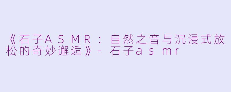 《石子ASMR：自然之音与沉浸式放松的奇妙邂逅》-石子asmr