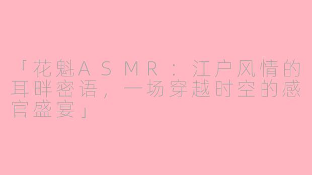 「花魁ASMR：江户风情的耳畔密语，一场穿越时空的感官盛宴」