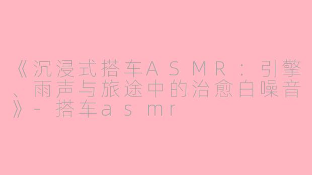 《沉浸式搭车ASMR：引擎、雨声与旅途中的治愈白噪音》-搭车asmr