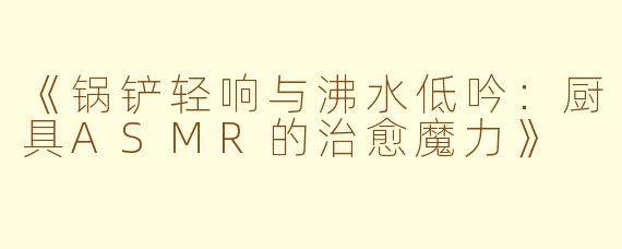 《锅铲轻响与沸水低吟:厨具ASMR的治愈魔力》