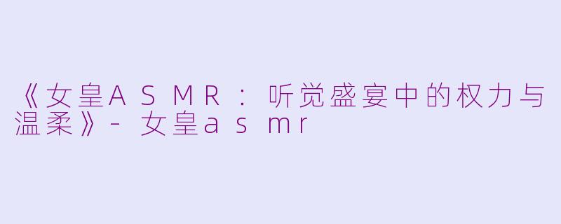 《女皇ASMR：听觉盛宴中的权力与温柔》-女皇asmr