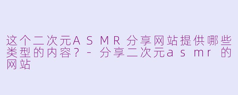 这个二次元ASMR分享网站提供哪些类型的内容？-分享二次元asmr的网站