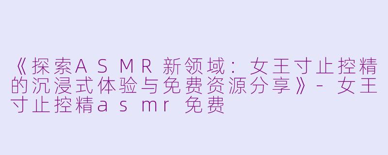 《探索ASMR新领域：女王寸止控精的沉浸式体验与免费资源分享》-女王寸止控精asmr免费