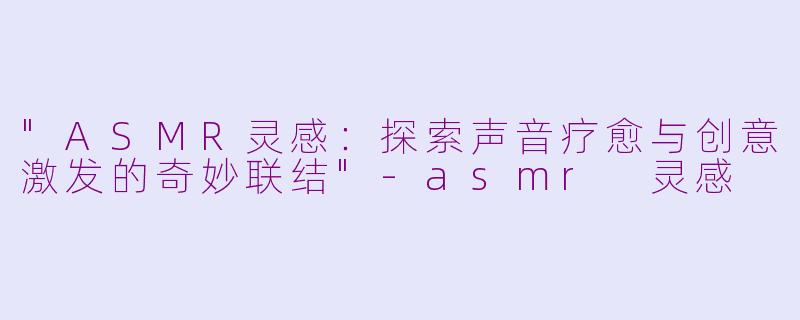 "ASMR灵感:探索声音疗愈与创意激发的奇妙联结"