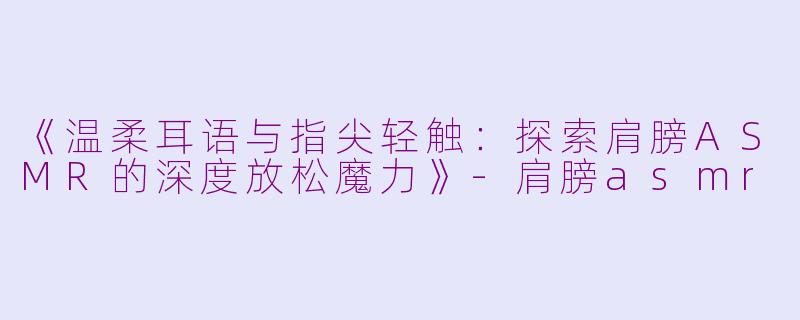 《温柔耳语与指尖轻触：探索肩膀ASMR的深度放松魔力》-肩膀asmr