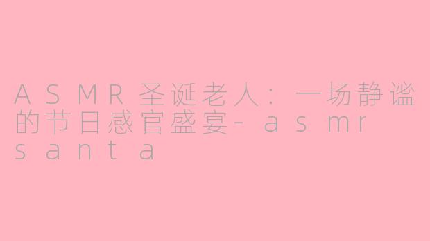 ASMR圣诞老人：一场静谧的节日感官盛宴-asmr santa