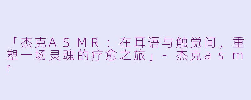 「杰克ASMR:在耳语与触觉间,重塑一场灵魂的疗愈之旅」