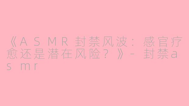 《ASMR封禁风波：感官疗愈还是潜在风险？》-封禁asmr
