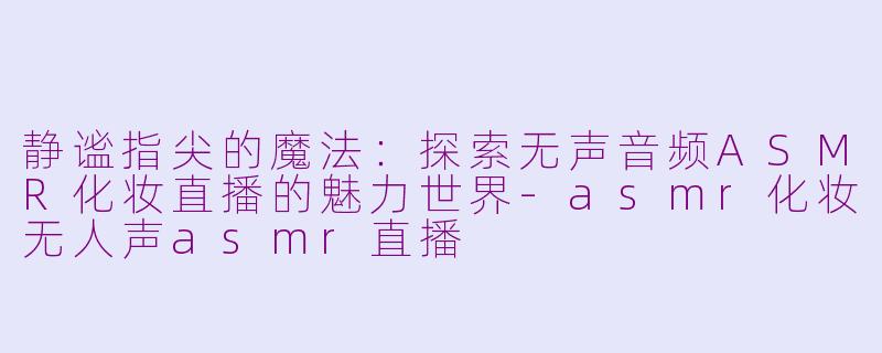 静谧指尖的魔法：探索无声音频ASMR化妆直播的魅力世界-asmr化妆无人声asmr直播