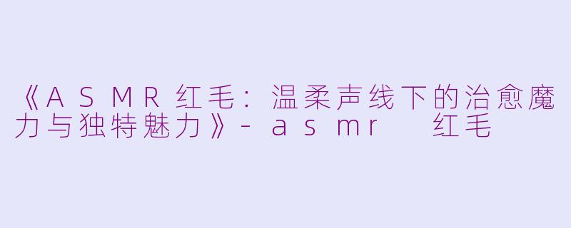 《ASMR红毛：温柔声线下的治愈魔力与独特魅力》-asmr 红毛