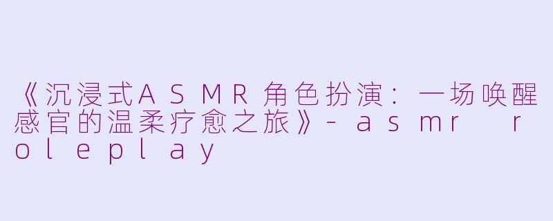 《沉浸式ASMR角色扮演：一场唤醒感官的温柔疗愈之旅》-asmr roleplay