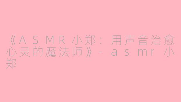 《ASMR小郑：用声音治愈心灵的魔法师》-asmr小郑