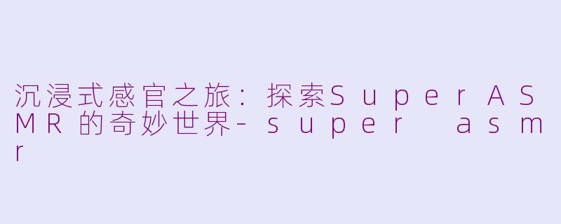 沉浸式感官之旅：探索SuperASMR的奇妙世界-super asmr