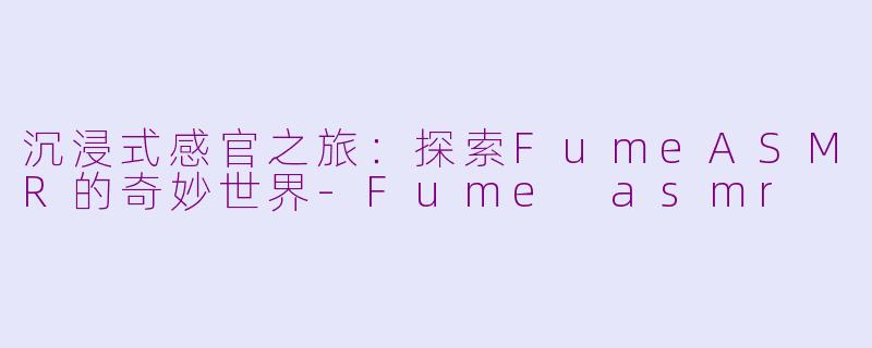 沉浸式感官之旅：探索FumeASMR的奇妙世界-Fume asmr