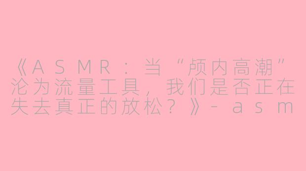 《ASMR：当“颅内高潮”沦为流量工具，我们是否正在失去真正的放松？》-asmr不让