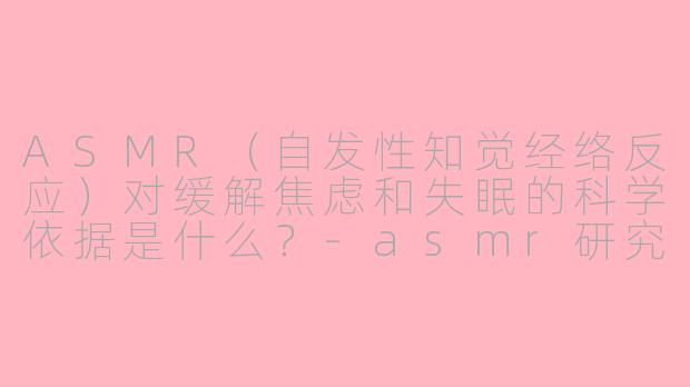 ASMR（自发性知觉经络反应）对缓解焦虑和失眠的科学依据是什么？-asmr研究