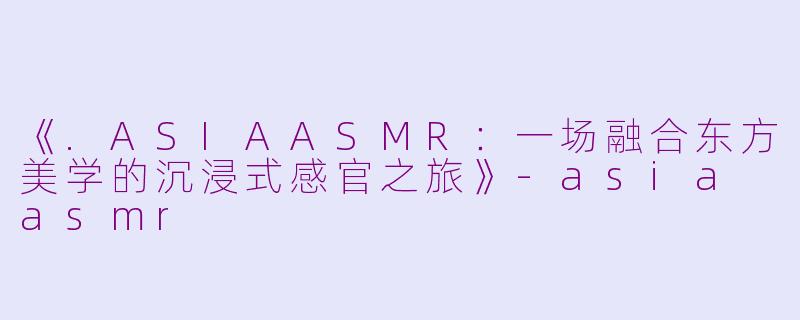《.ASIAASMR：一场融合东方美学的沉浸式感官之旅》-asia asmr