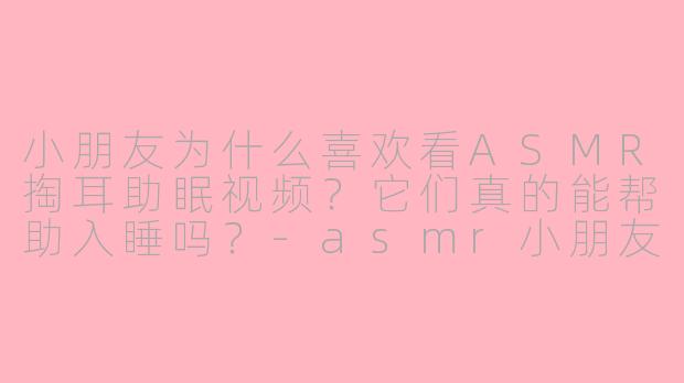 小朋友为什么喜欢看ASMR掏耳助眠视频？它们真的能帮助入睡吗？-asmr小朋友助眠掏耳
