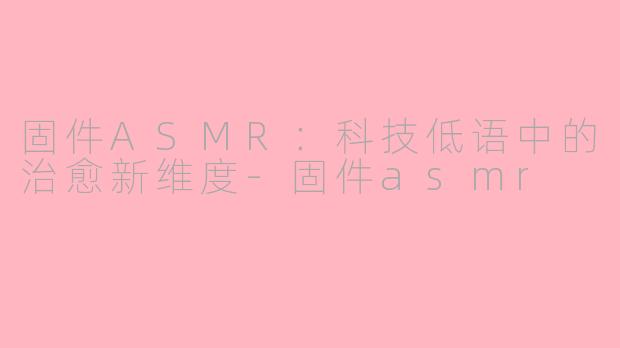 固件ASMR：科技低语中的治愈新维度-固件asmr