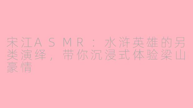 宋江ASMR：水浒英雄的另类演绎，带你沉浸式体验梁山豪情