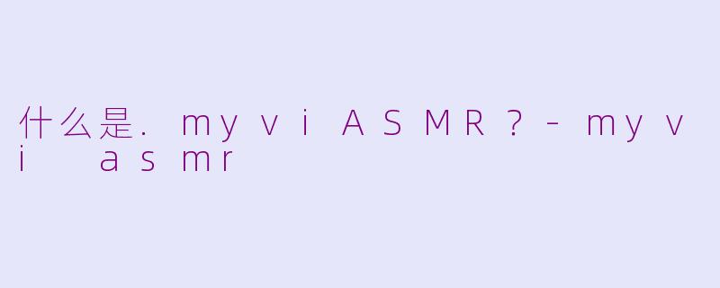什么是.myviASMR？-myvi asmr