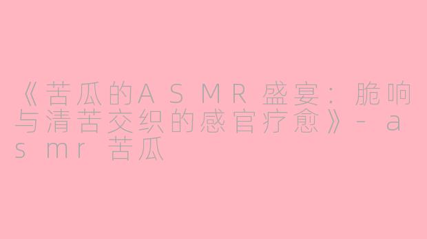 《苦瓜的ASMR盛宴：脆响与清苦交织的感官疗愈》-asmr苦瓜
