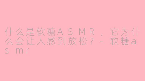 什么是软糖ASMR，它为什么会让人感到放松？-软糖asmr