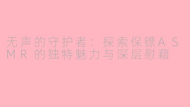 无声的守护者:探索保镖ASMR的独特魅力与深层慰藉